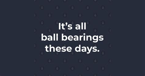 it's all ball bearings these days|Hey, it's all ball bearings nowadays. .